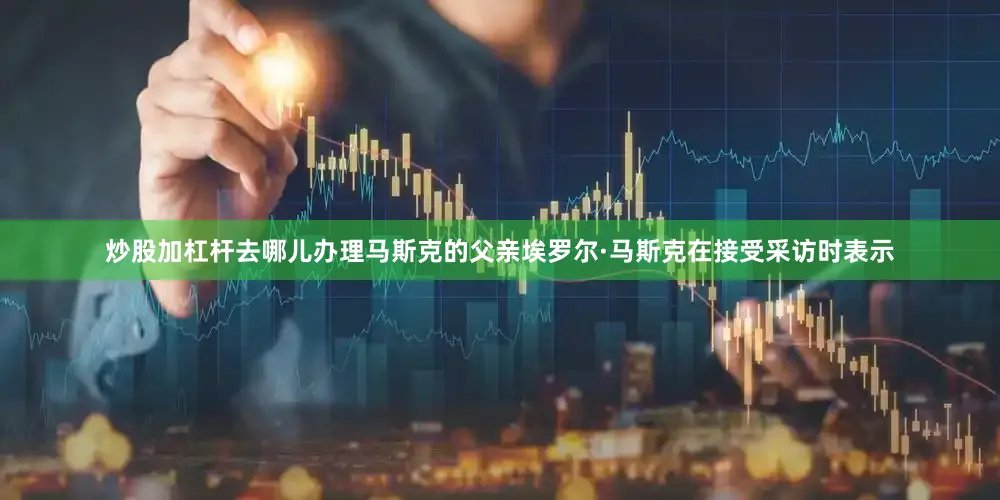 炒股加杠杆去哪儿办理马斯克的父亲埃罗尔·马斯克在接受采访时表示