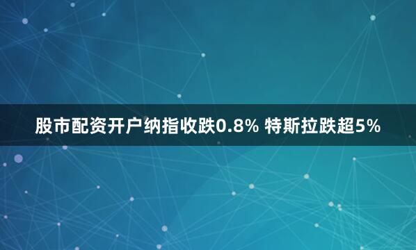 股市配资开户纳指收跌0.8% 特斯拉跌超5%