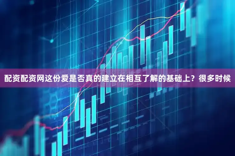 配资配资网这份爱是否真的建立在相互了解的基础上？很多时候