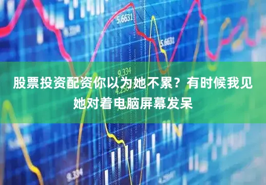 股票投资配资你以为她不累？有时候我见她对着电脑屏幕发呆
