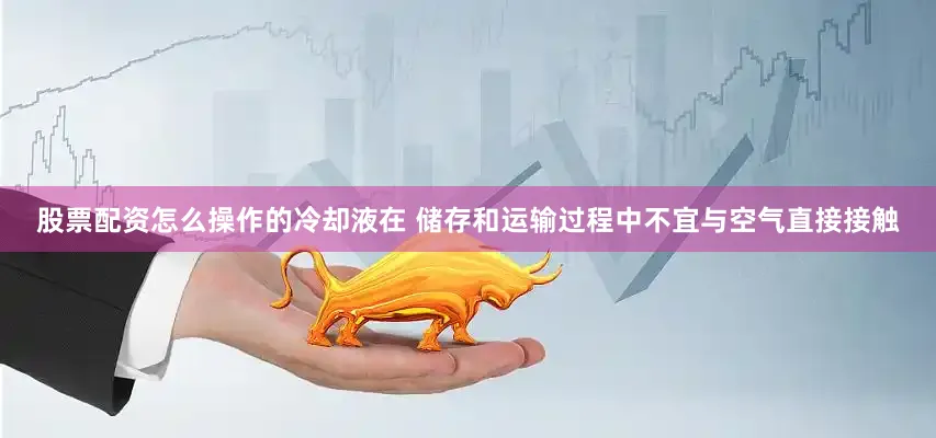 股票配资怎么操作的冷却液在 储存和运输过程中不宜与空气直接接触