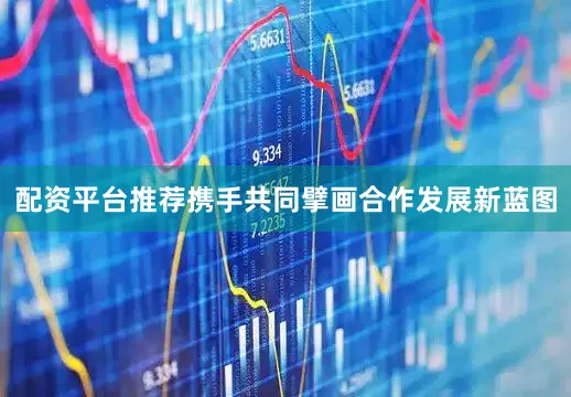 配资平台推荐携手共同擘画合作发展新蓝图