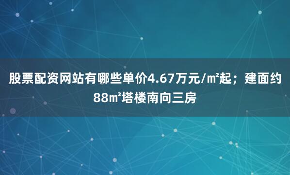 股票配资网站有哪些单价4.67万元/㎡起；建面约88㎡塔楼南向三房