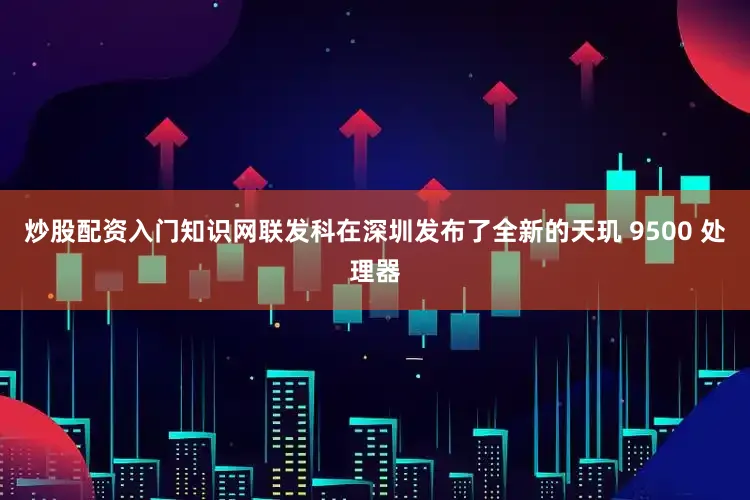 炒股配资入门知识网联发科在深圳发布了全新的天玑 9500 处理器